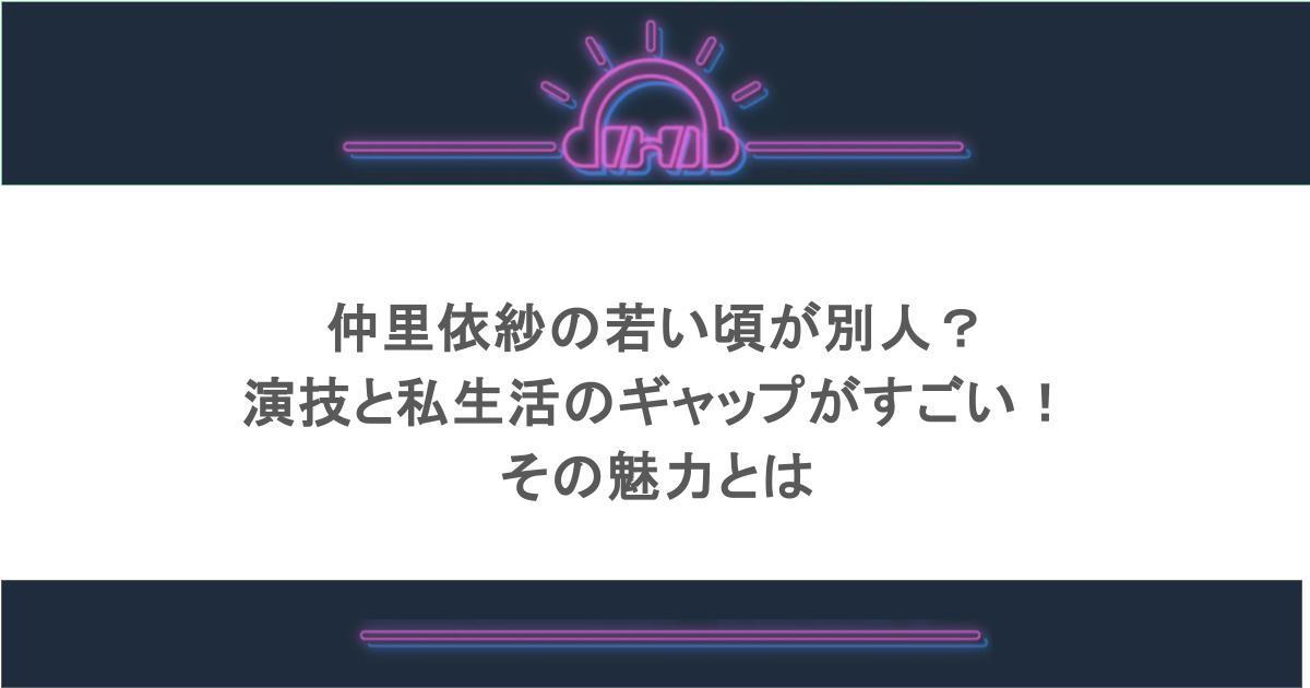 仲里依紗の若い頃が別人？演技と私生活のギャップがすごい！その魅力とは